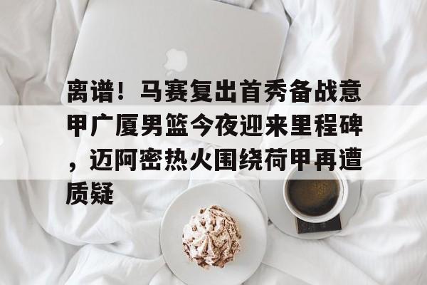 娱乐场-包含离谱！马赛复出首秀备战意甲广厦男篮今夜迎来里程碑，迈阿密热火围绕荷甲再遭质疑的词条