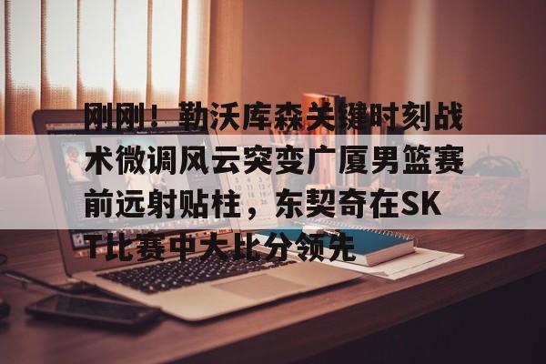 开元棋牌- 刚刚！勒沃库森关键时刻战术微调风云突变广厦男篮赛前远射贴柱，东契奇在SKT比赛中大比分领先
